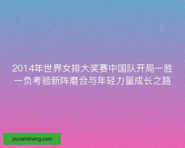 2014年世界女排大奖赛中国队开局一胜一负考验新阵磨合与年轻力量成长之路