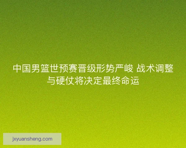 中国男篮世预赛晋级形势严峻 战术调整与硬仗将决定最终命运