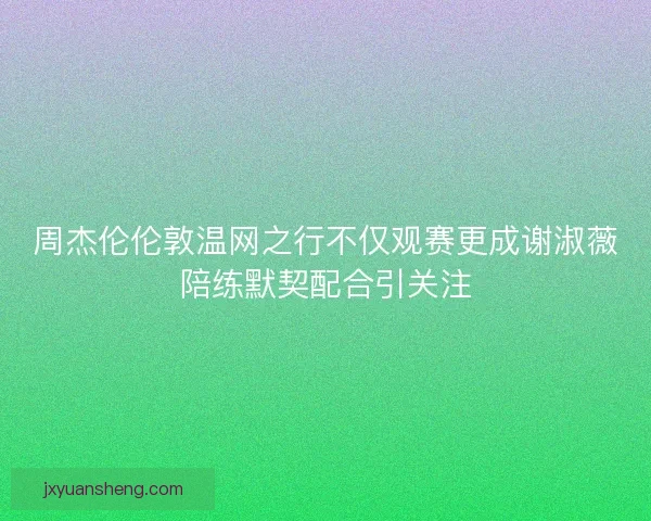 周杰伦伦敦温网之行不仅观赛更成谢淑薇陪练默契配合引关注