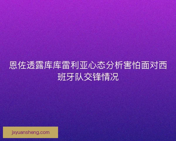 恩佐透露库库雷利亚心态分析害怕面对西班牙队交锋情况