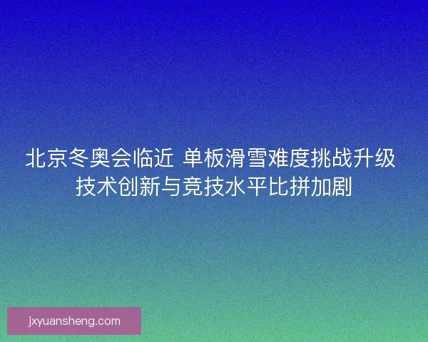 北京冬奥会临近 单板滑雪难度挑战升级 技术创新与竞技水平比拼加剧