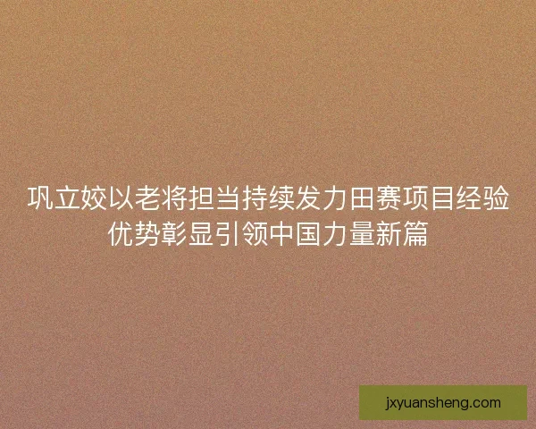 巩立姣以老将担当持续发力田赛项目经验优势彰显引领中国力量新篇