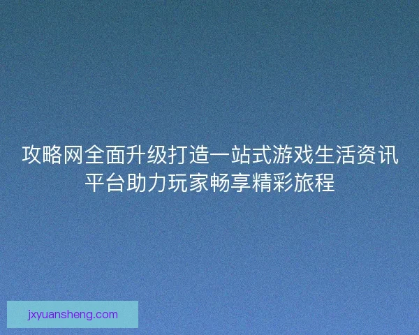 攻略网全面升级打造一站式游戏生活资讯平台助力玩家畅享精彩旅程