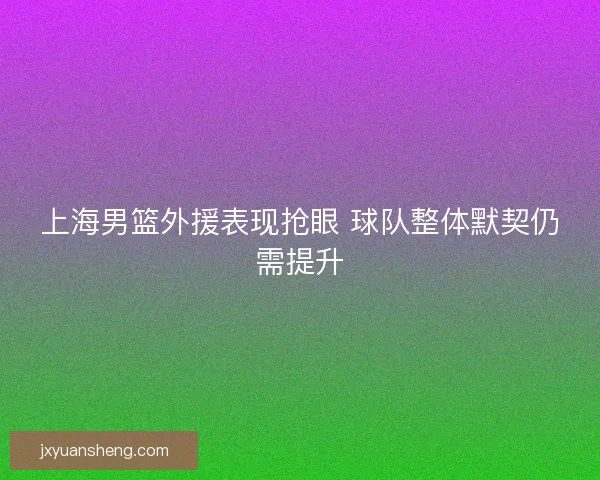 上海男篮外援表现抢眼 球队整体默契仍需提升