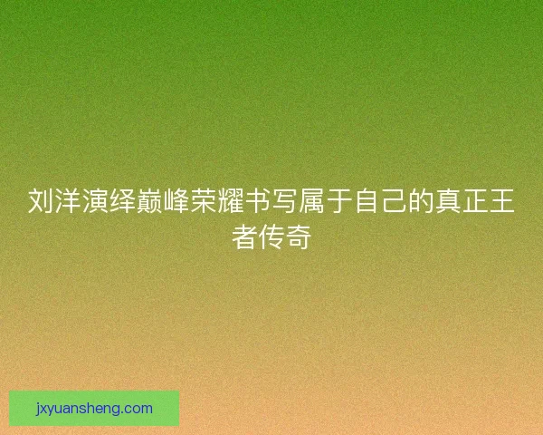 刘洋演绎巅峰荣耀书写属于自己的真正王者传奇