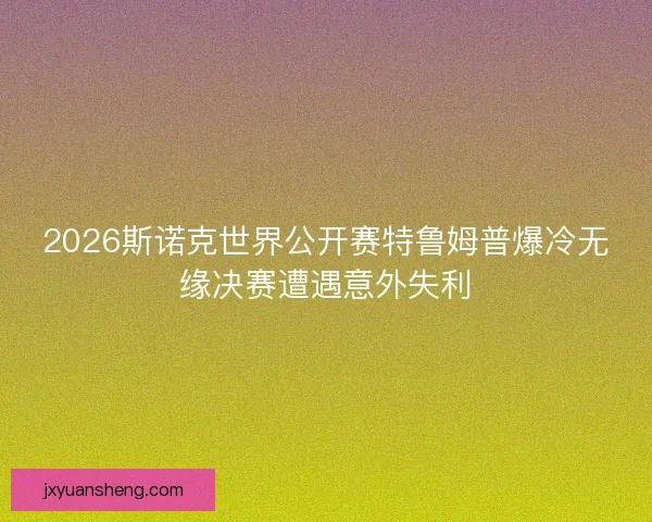 2026斯诺克世界公开赛特鲁姆普爆冷无缘决赛遭遇意外失利