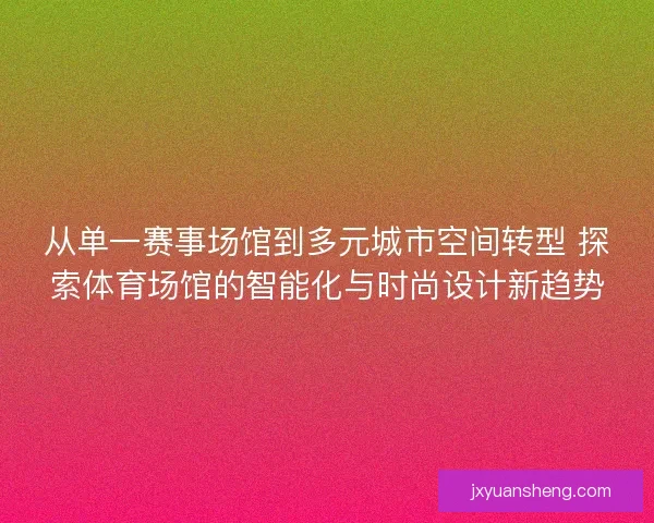 从单一赛事场馆到多元城市空间转型 探索体育场馆的智能化与时尚设计新趋势
