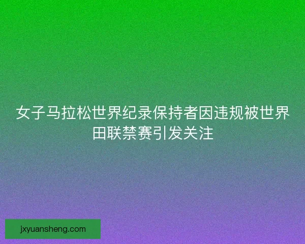 女子马拉松世界纪录保持者因违规被世界田联禁赛引发关注