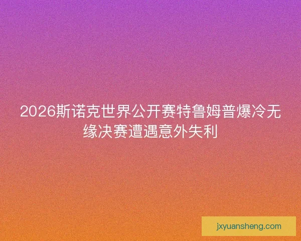 2026斯诺克世界公开赛特鲁姆普爆冷无缘决赛遭遇意外失利