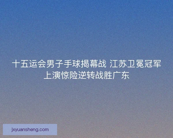 十五运会男子手球揭幕战 江苏卫冕冠军上演惊险逆转战胜广东
