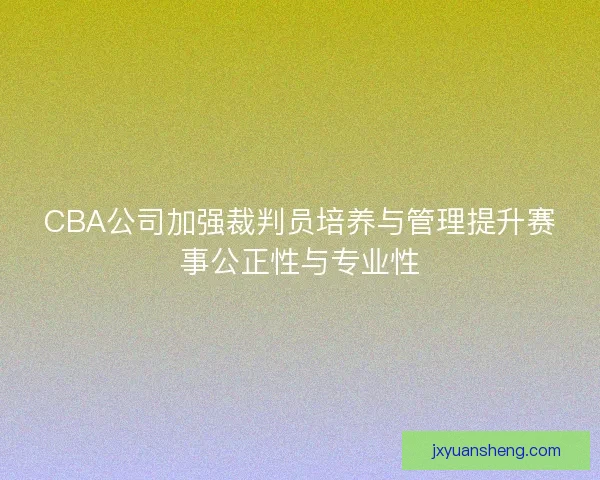 CBA公司加强裁判员培养与管理提升赛事公正性与专业性
