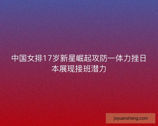 中国女排17岁新星崛起攻防一体力挫日本展现接班潜力