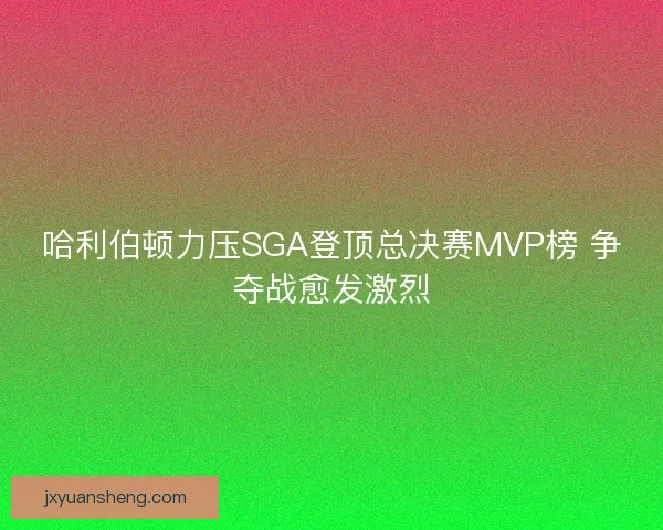 哈利伯顿力压SGA登顶总决赛MVP榜 争夺战愈发激烈