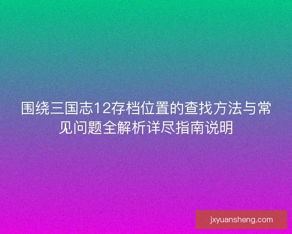 围绕三国志12存档位置的查找方法与常见问题全解析详尽指南说明