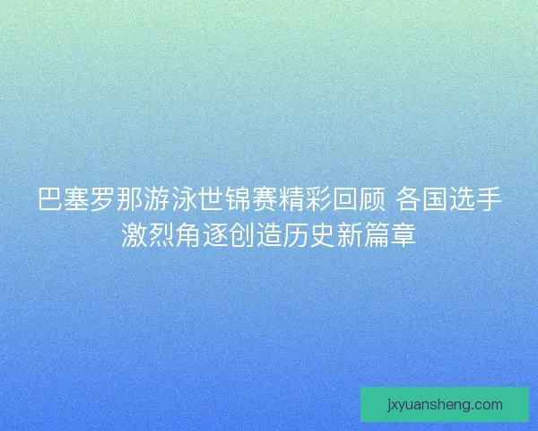 巴塞罗那游泳世锦赛精彩回顾 各国选手激烈角逐创造历史新篇章