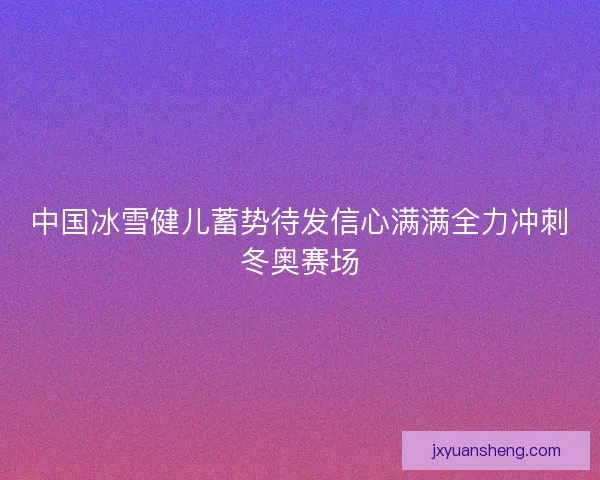 中国冰雪健儿蓄势待发信心满满全力冲刺冬奥赛场